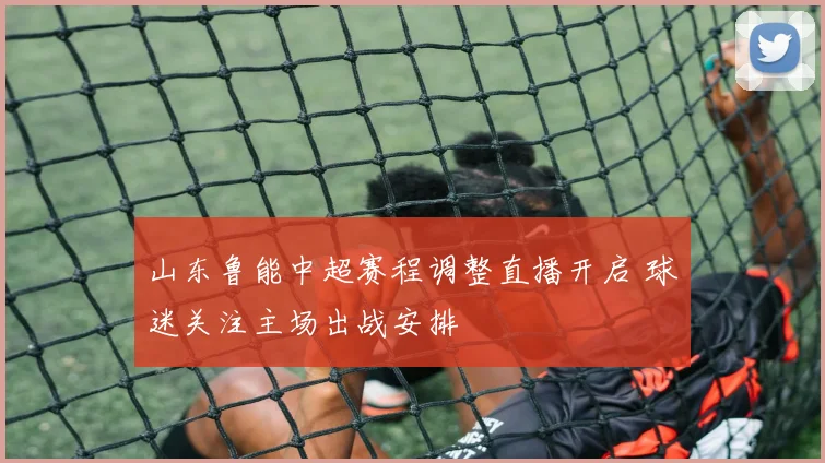 山东鲁能中超赛程调整直播开启 球迷关注主场出战安排