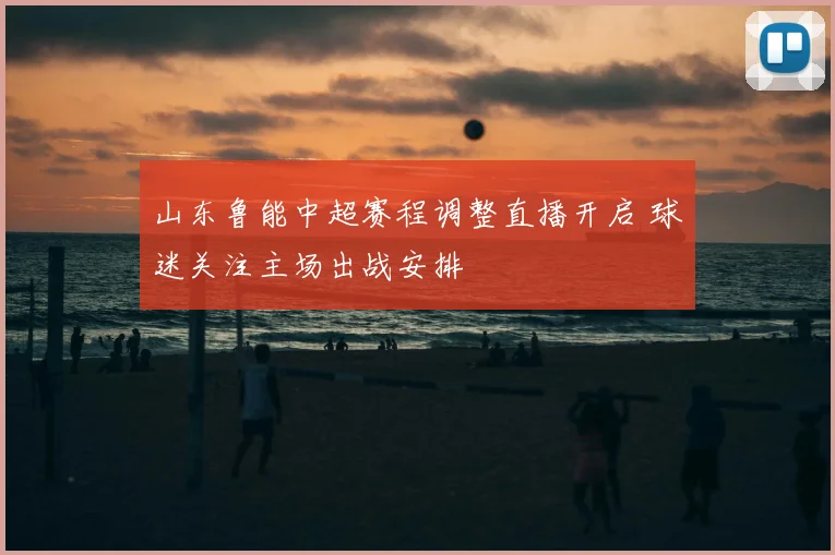 山东鲁能中超赛程调整直播开启 球迷关注主场出战安排